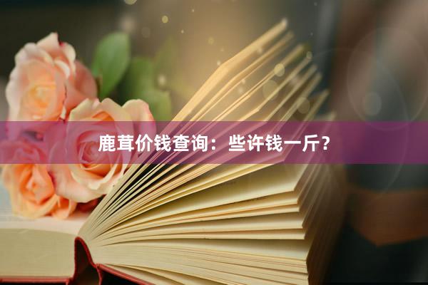 鹿茸价钱查询：些许钱一斤？
