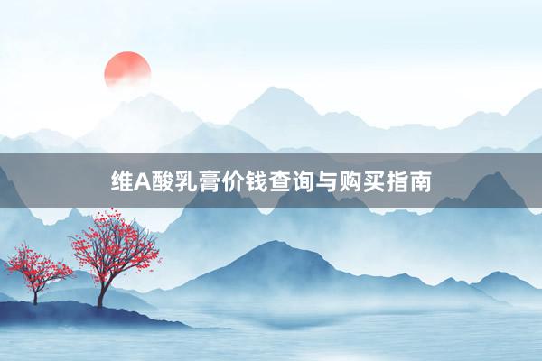 维A酸乳膏价钱查询与购买指南